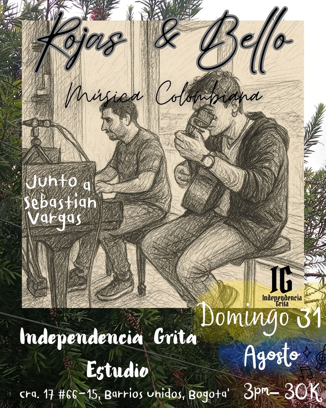 dibujo a lápiz de dos músicos colombianos; uno tocando el piano y otro el tiple. En la parte superior está el texto "Rojas & Bello" y "Música Colombiana". A la izquierda dice "Junto a Sebastián Vargas". En la parte inferior del cartel, sobre un fondo de hojas verdes, está la siguiente información: "Independencia Grita Estudio cra. 17 #66-15, Barrios Unidos, Bogotá" A la derecha, en letras grandes y blancas: "Domingo 31 Agosto 3pm - costo 30K"